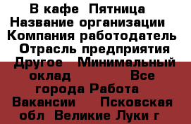 В кафе "Пятница › Название организации ­ Компания-работодатель › Отрасль предприятия ­ Другое › Минимальный оклад ­ 25 000 - Все города Работа » Вакансии   . Псковская обл.,Великие Луки г.